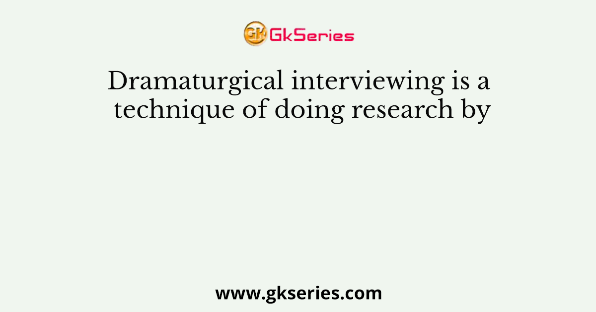 Dramaturgical interviewing is a technique of doing research by