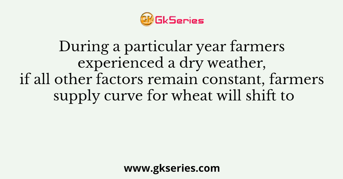During a particular year farmers experienced a dry weather, if all other factors remain constant, farmers supply curve for wheat will shift to