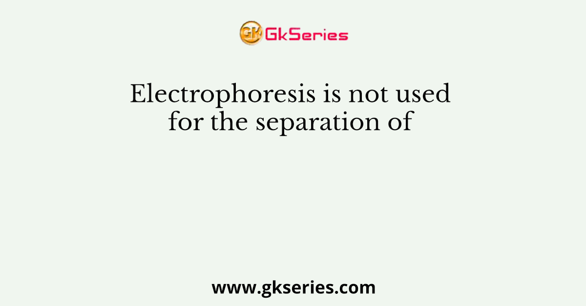 Electrophoresis is not used for the separation of