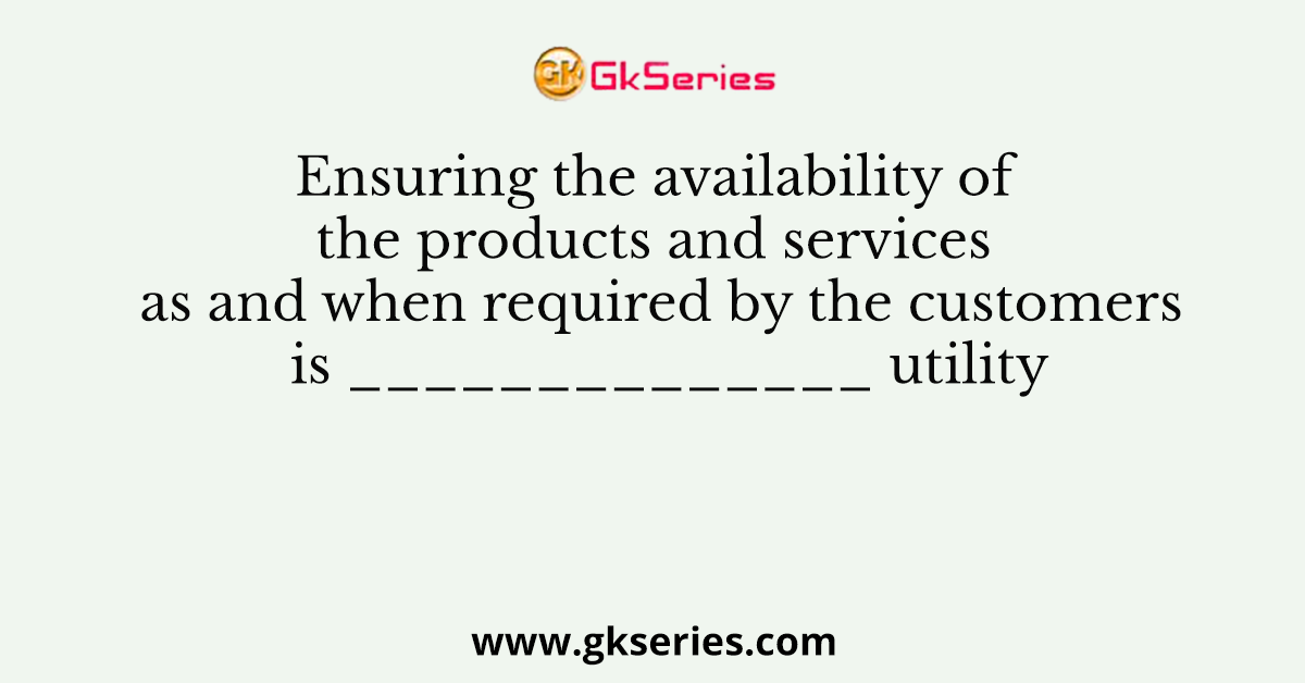 Ensuring the availability of the products and services as and when required by the customers is ______________ utility