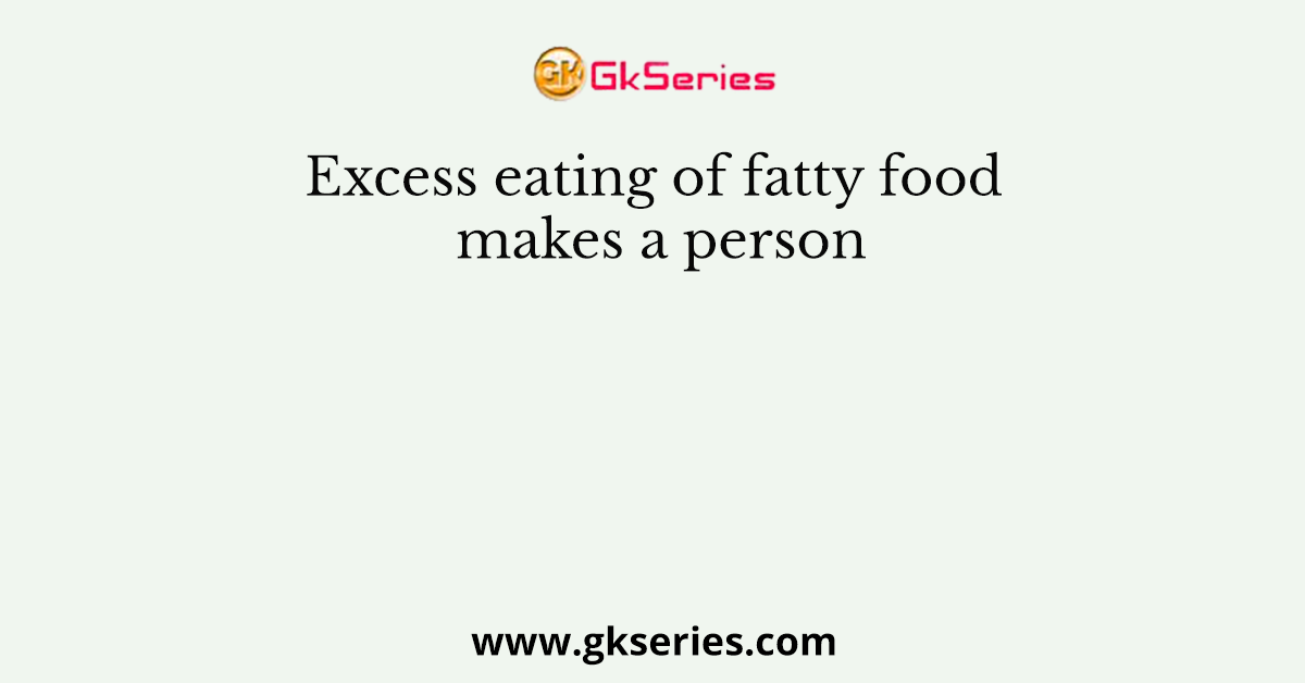 Excess eating of fatty food makes a person