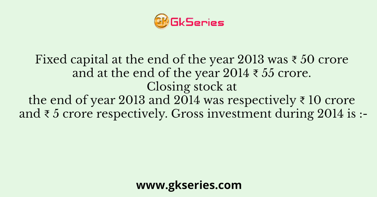 Fixed capital at the end of the year 2013 was ₹ 50 crore and at the end of the year 2014 ₹ 55 crore. Closing stock at the end of year 2013 and 2014 was respectively ₹ 10 crore and ₹ 5 crore respectively. Gross investment during 2014 is :-