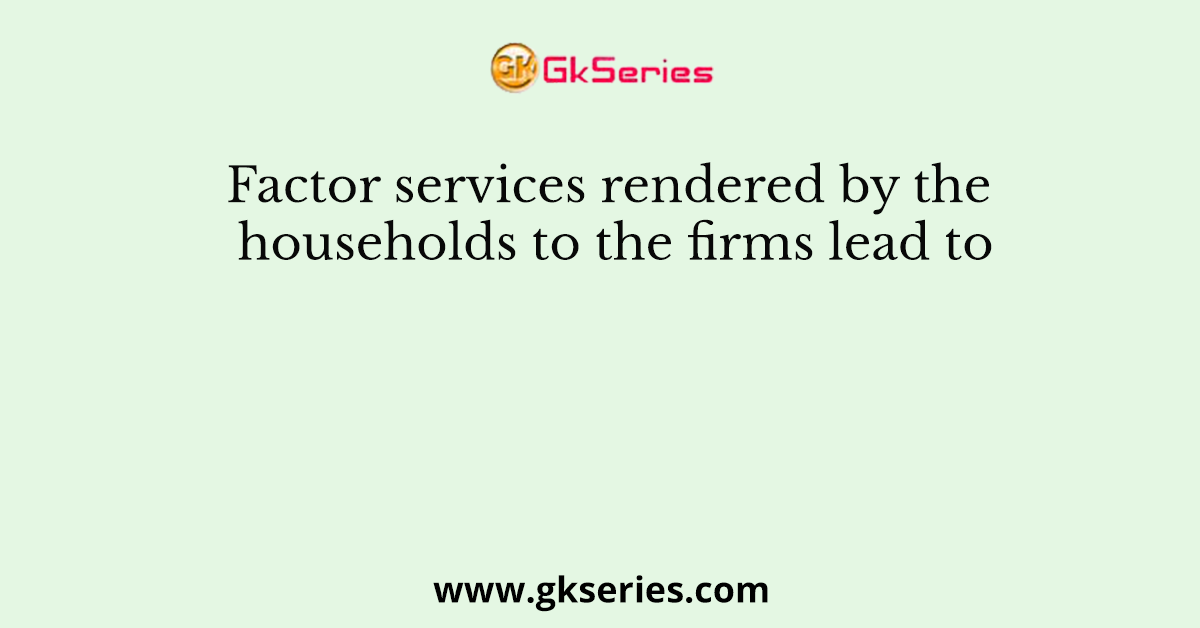 Factor services rendered by the households to the firms lead to