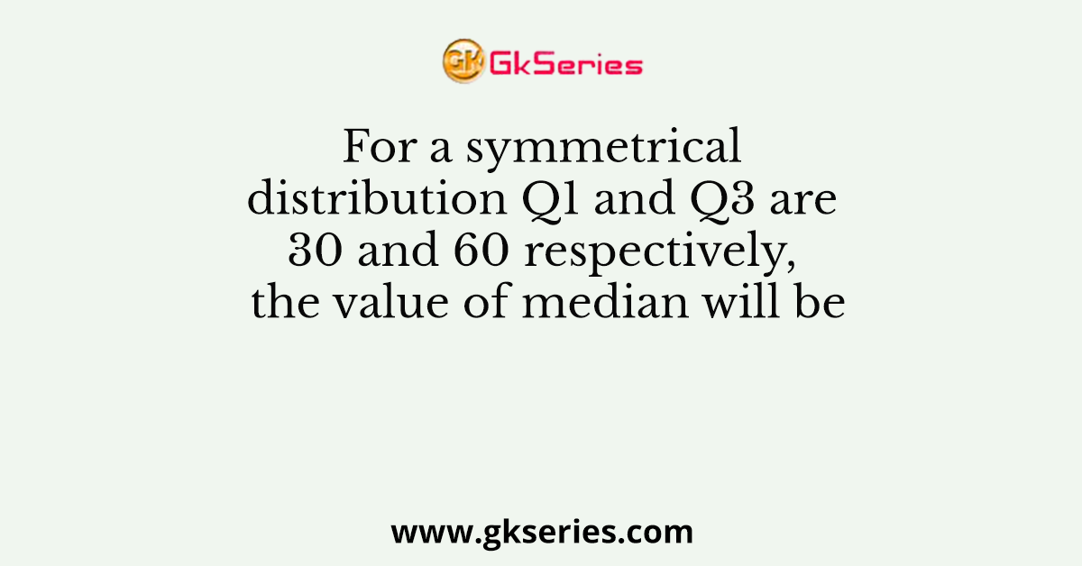 For a symmetrical distribution Q1 and Q3 are 30 and 60 respectively, the value of median will be