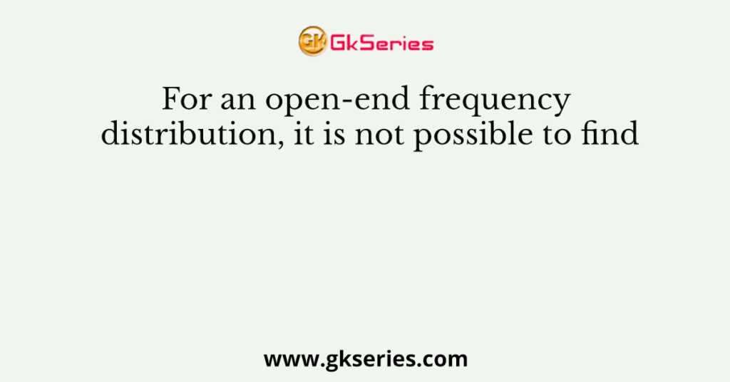 For an open-end frequency distribution, it is not possible to find