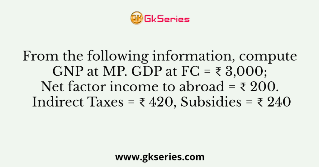 From the following information, compute GNP at MP. GDP at FC = ₹ 3,000; Net factor income to abroad = ₹ 200. Indirect Taxes = ₹ 420, Subsidies = ₹ 240