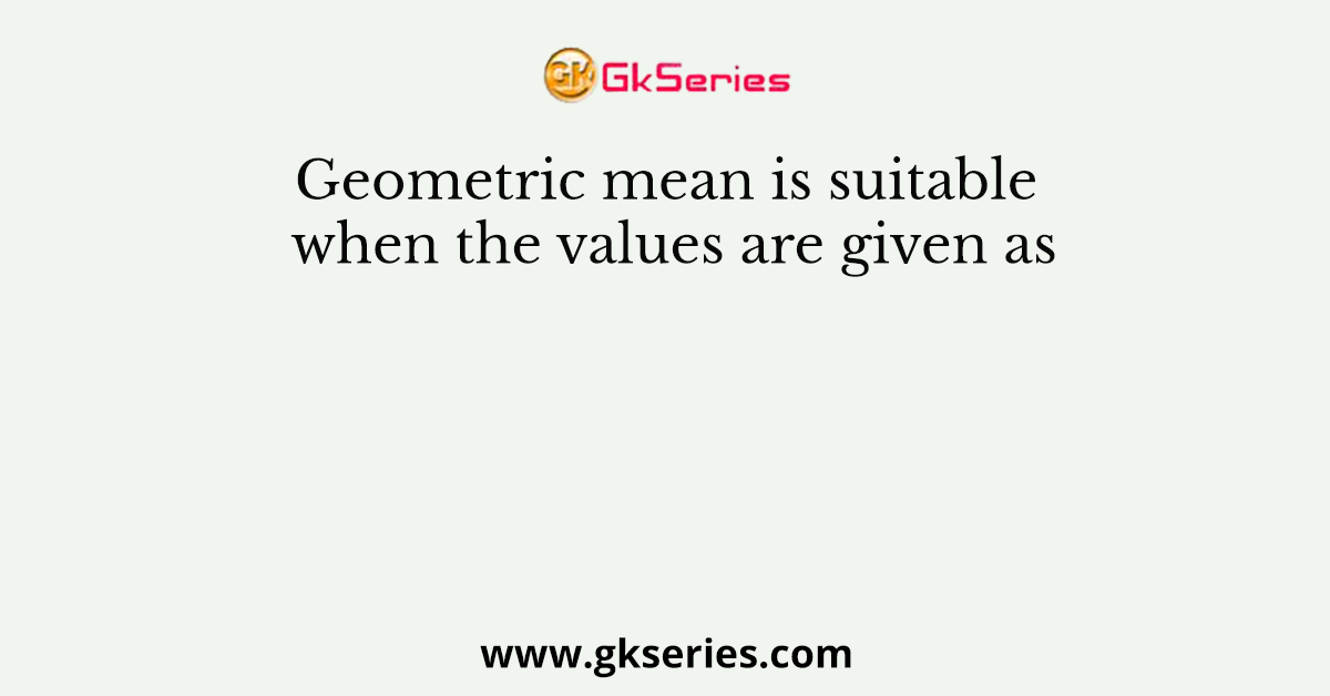 Geometric mean is suitable when the values are given as