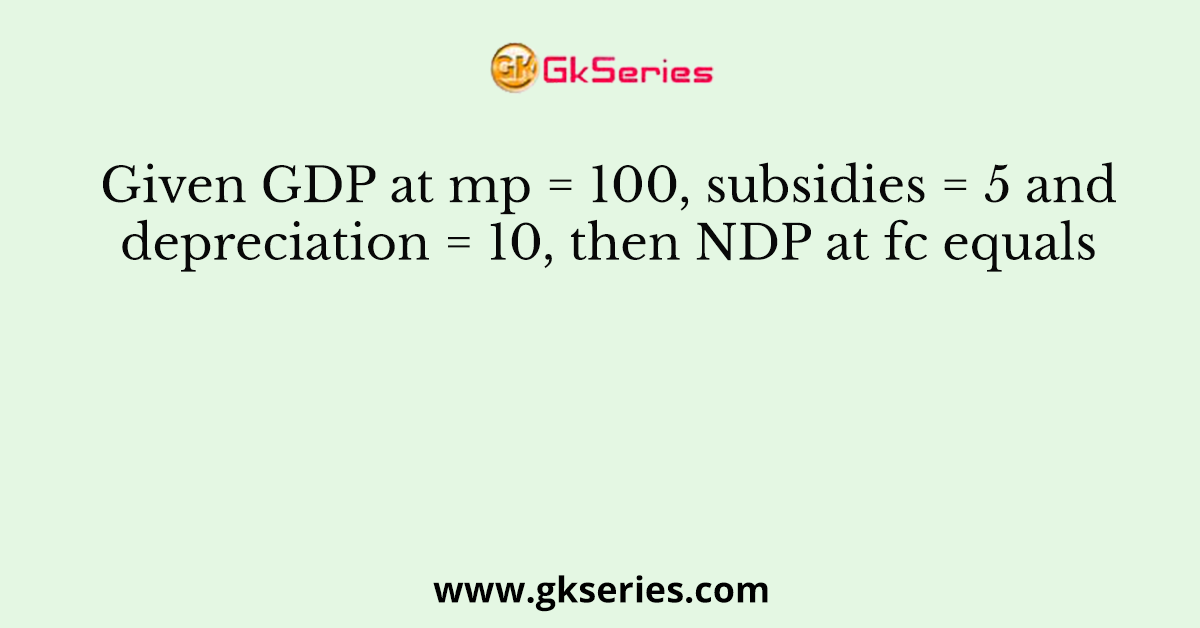 Given GDP at mp = 100, subsidies = 5 and depreciation = 10, then NDP at fc equals