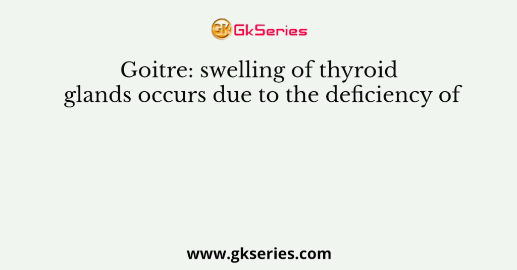 Goitre: swelling of thyroid glands occurs due to the deficiency of