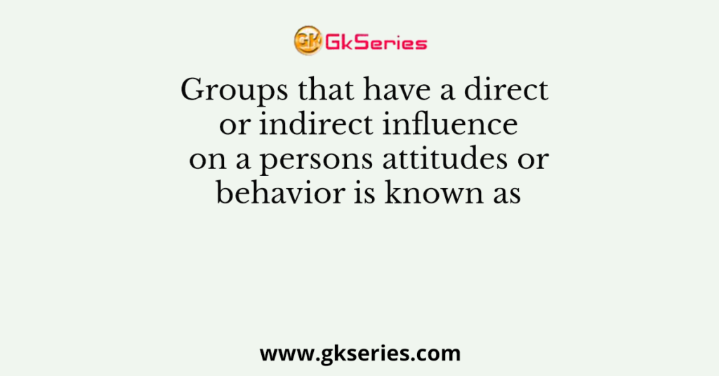 Groups that have a direct or indirect influence on a persons attitudes or behavior is known as