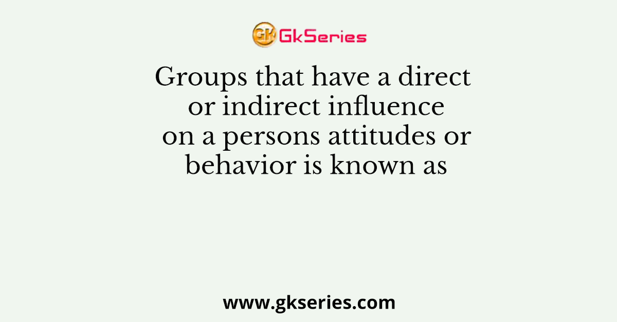 Groups that have a direct or indirect influence on a persons attitudes or behavior is known as