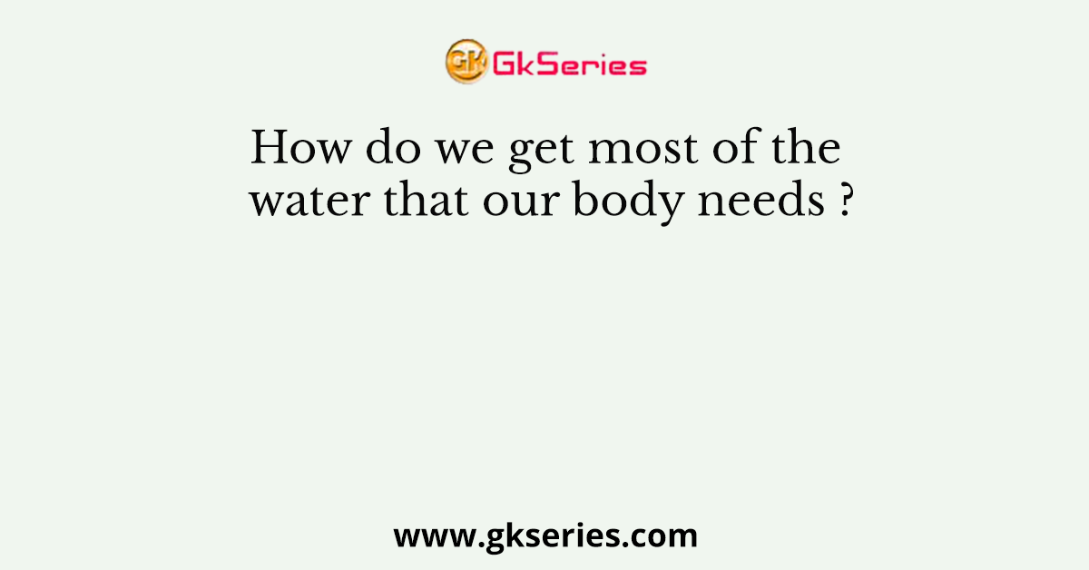 How do we get most of the water that our body needs ?