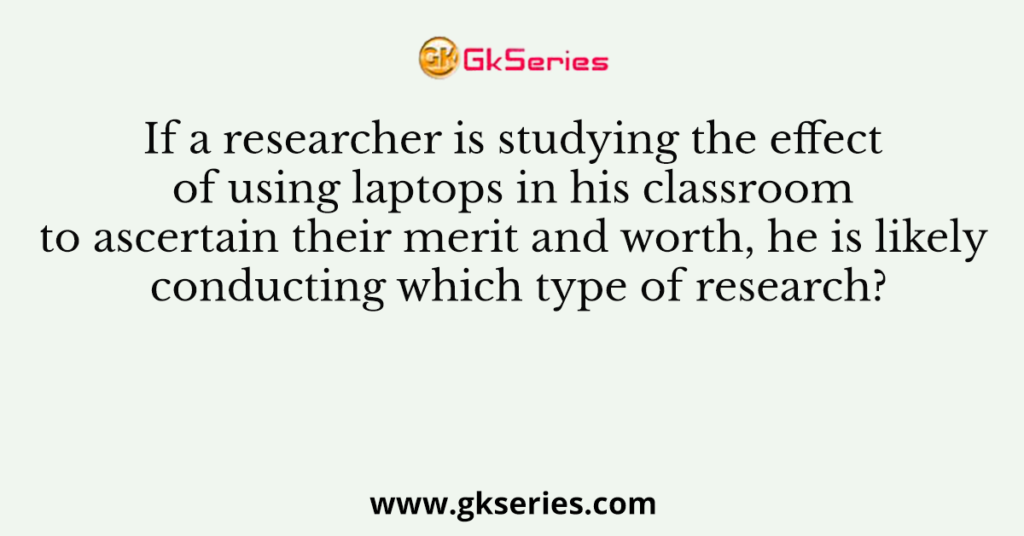 If a researcher is studying the effect of using laptops in his classroom to ascertain their merit and worth, he is likely conducting which type of research?