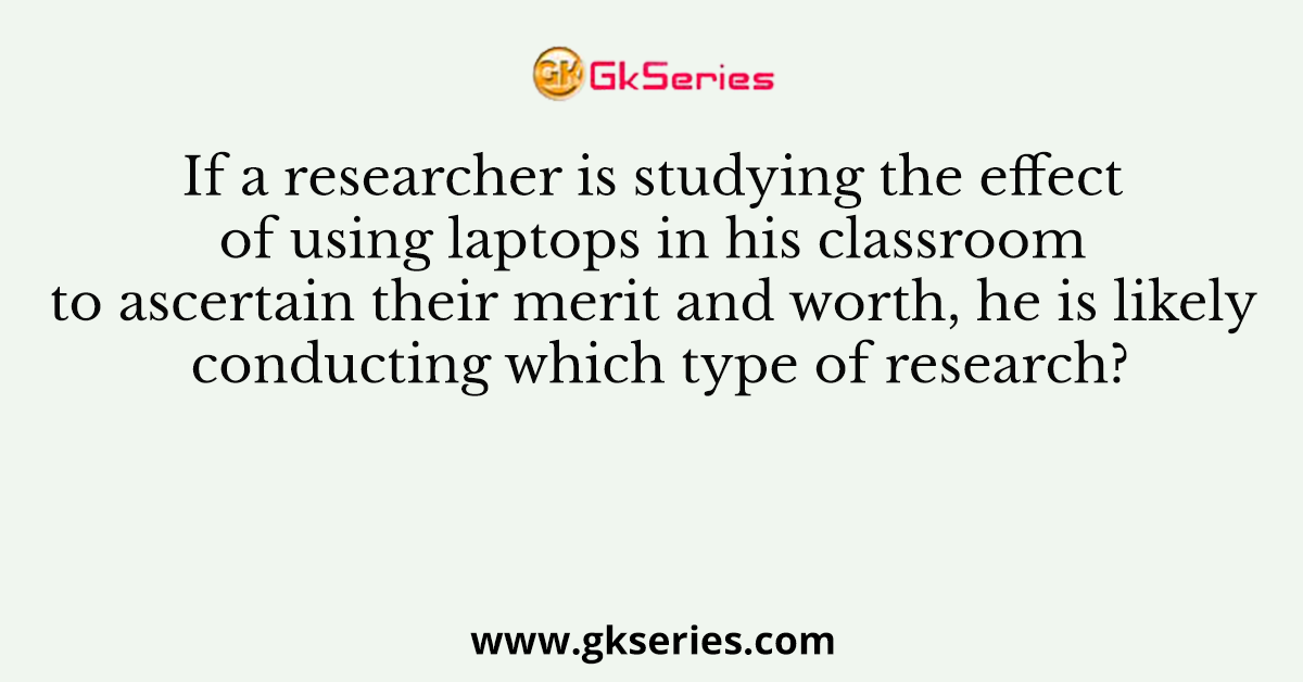 If a researcher is studying the effect of using laptops in his classroom to ascertain their merit and worth, he is likely conducting which type of research?