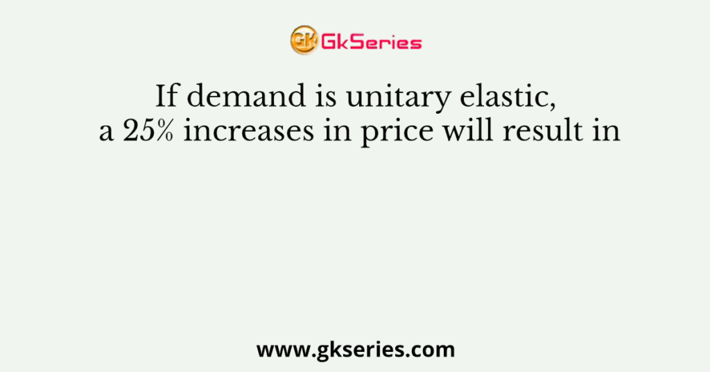 If demand is unitary elastic, a 25% increases in price will result in