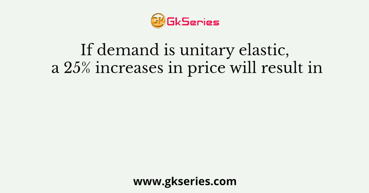 If demand is unitary elastic, a 25% increases in price will result in