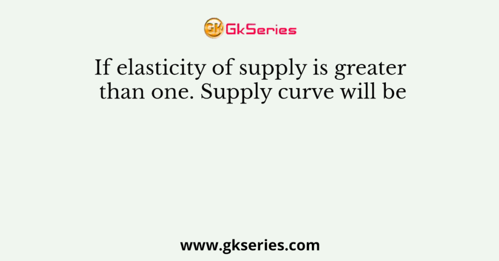 If elasticity of supply is greater than one. Supply curve will be