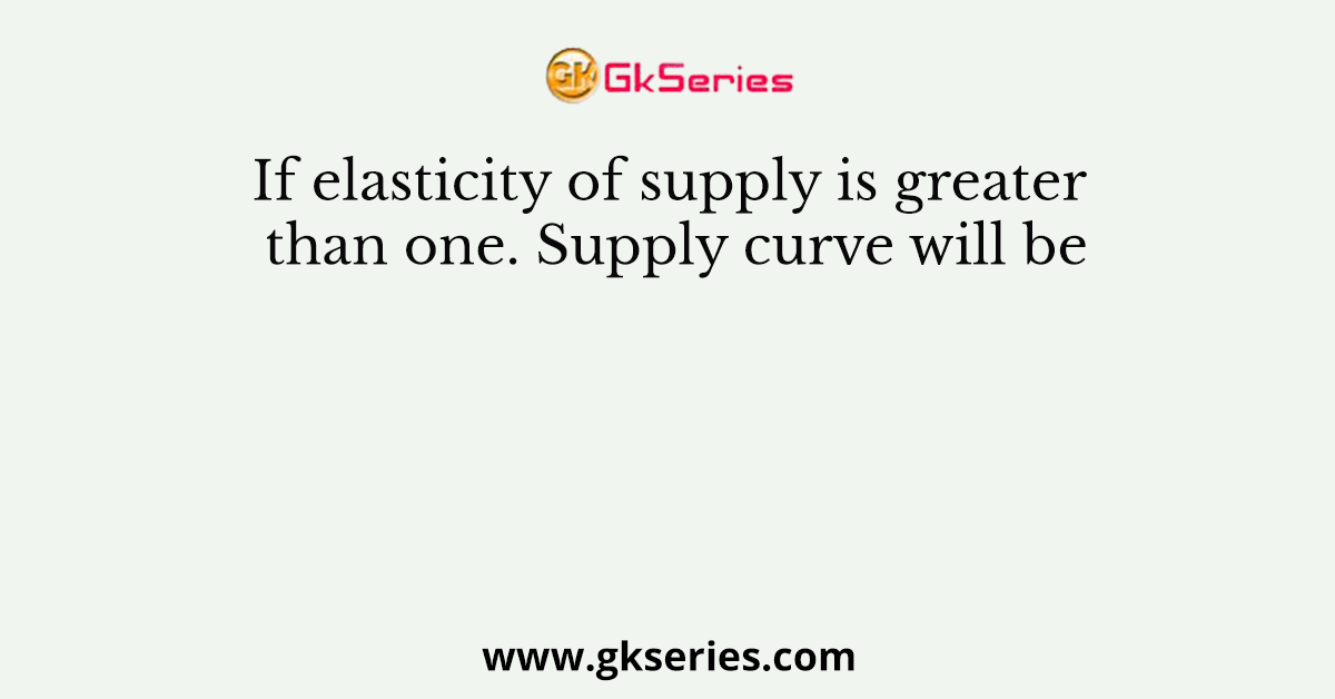 If elasticity of supply is greater than one. Supply curve will be