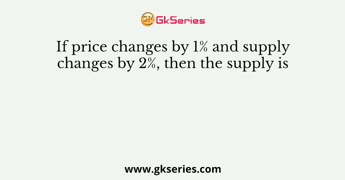 If price changes by 1% and supply changes by 2%, then the supply is