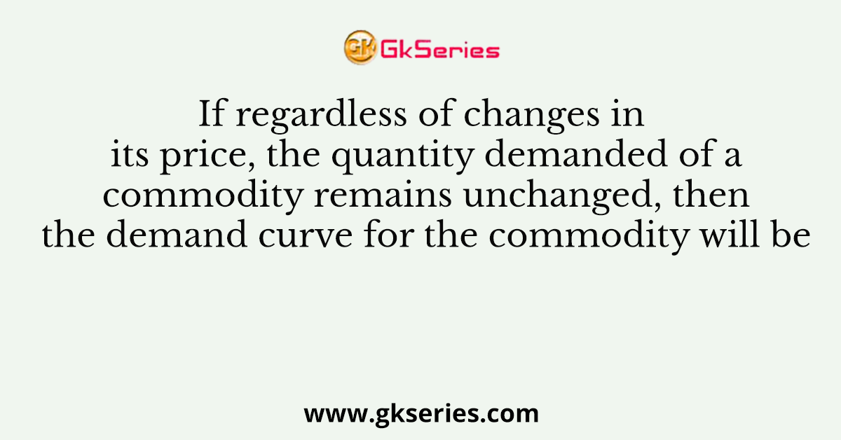 If regardless of changes in its price, the quantity demanded of a commodity remains unchanged, then the demand curve for the commodity will be