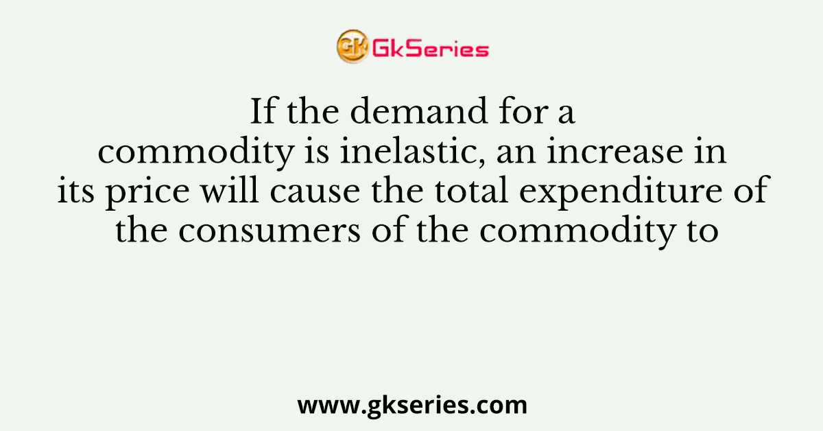 If the demand for a commodity is inelastic, an increase in its price will cause the total expenditure of the consumers of the commodity to