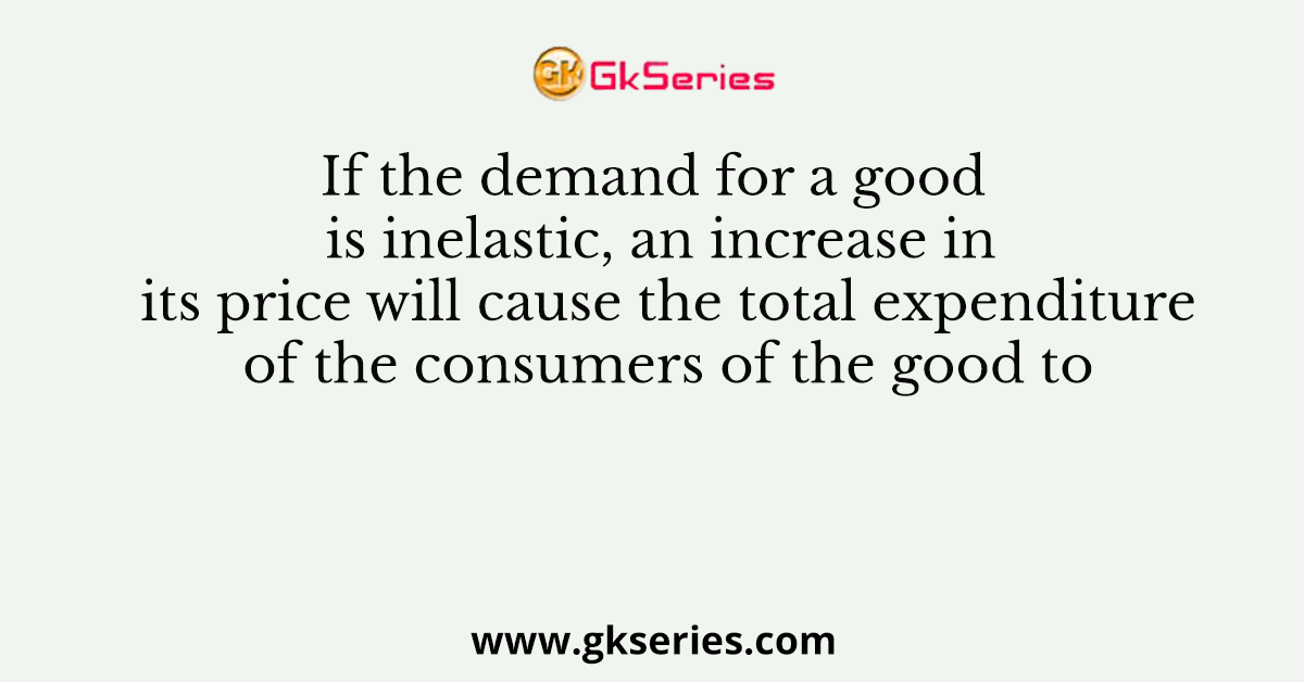 If the demand for a good is inelastic, an increase in its price will cause the total expenditure of the consumers of the good to
