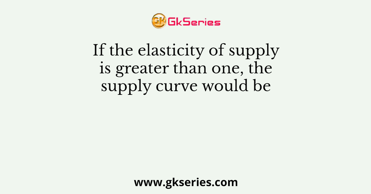 If the elasticity of supply is greater than one, the supply curve would be