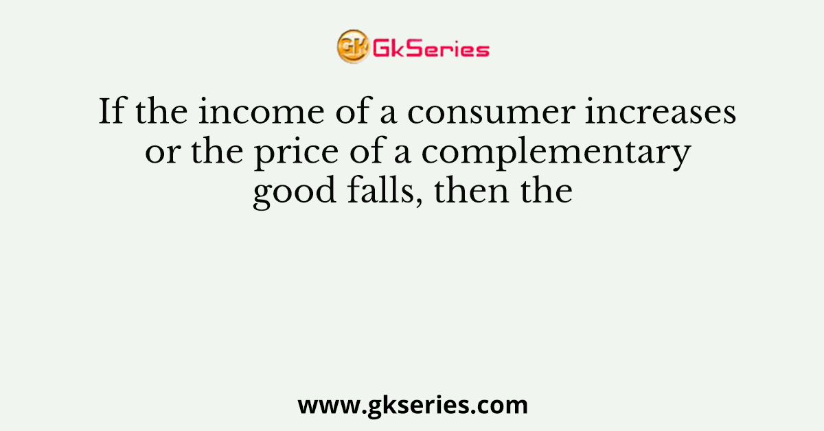 If the income of a consumer increases or the price of a complementary good falls, then the