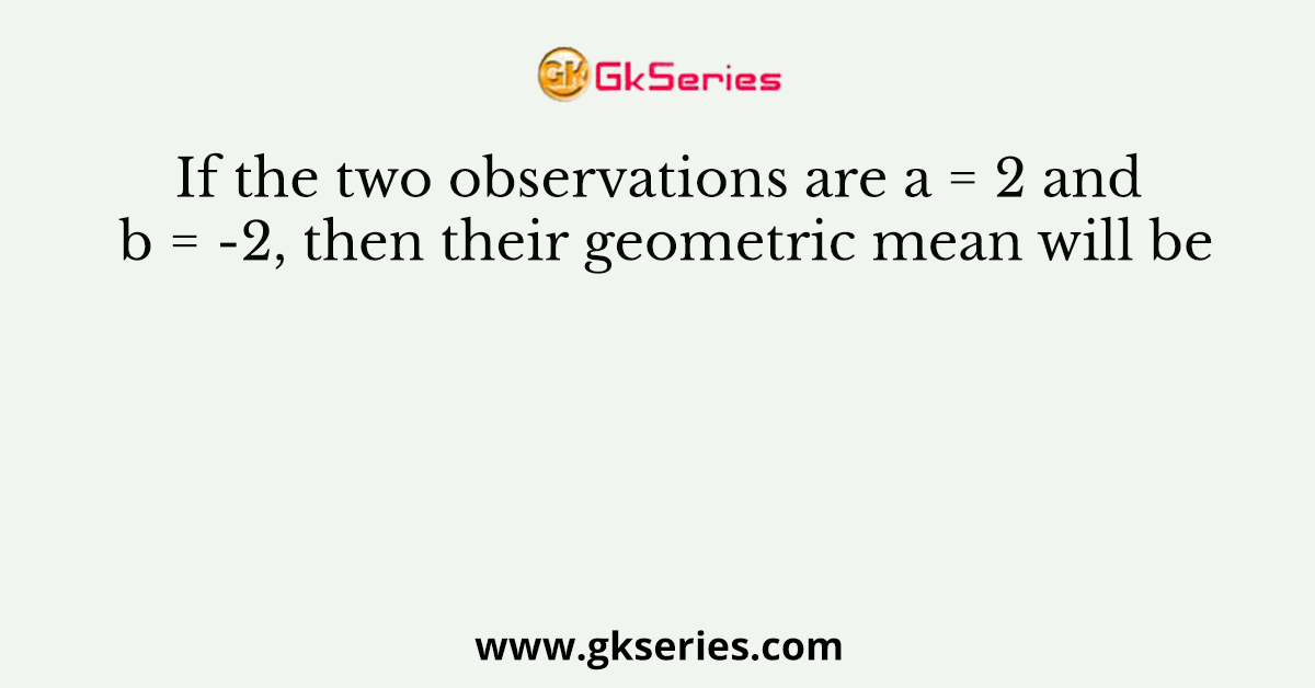 If the two observations are a = 2 and b = -2, then their geometric mean will be
