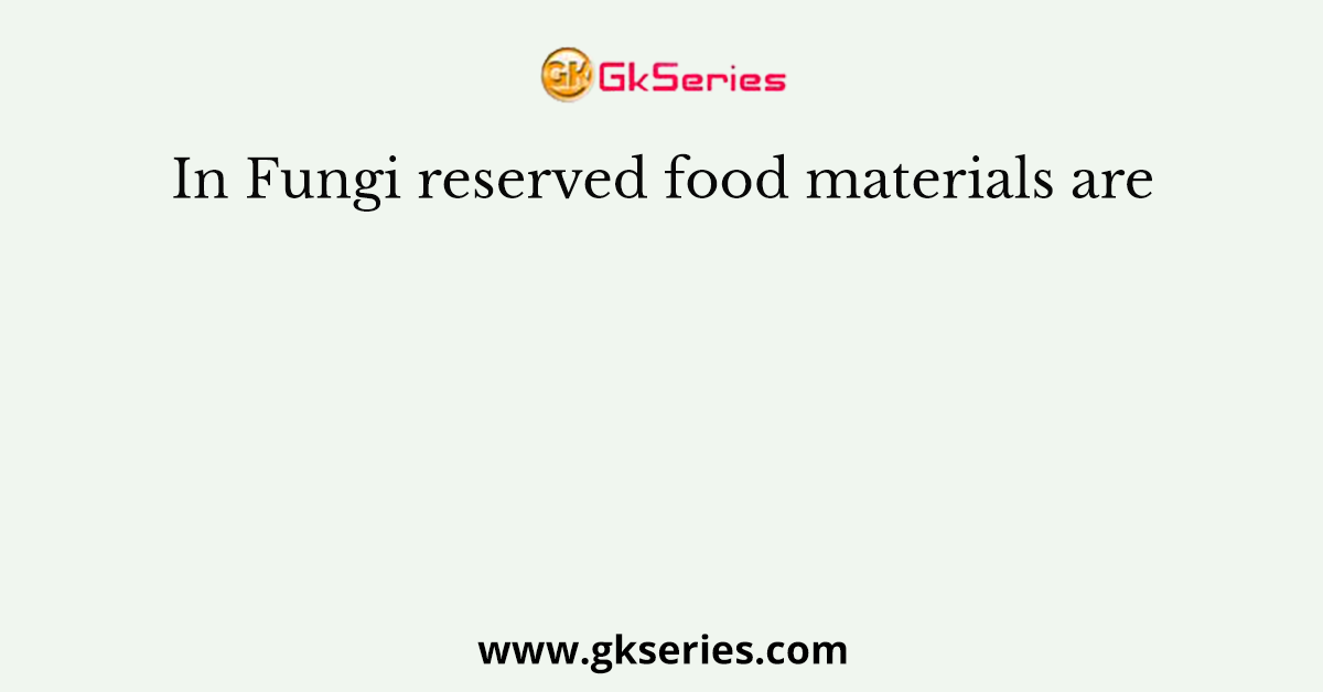 In Fungi reserved food materials are