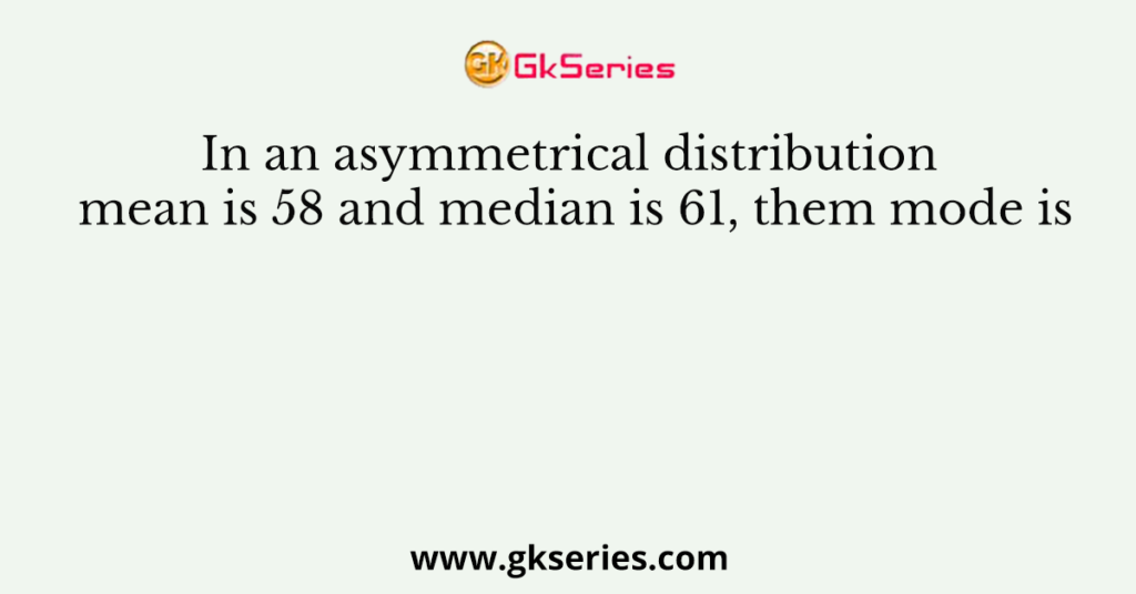 In an asymmetrical distribution mean is 58 and median is 61, them mode is