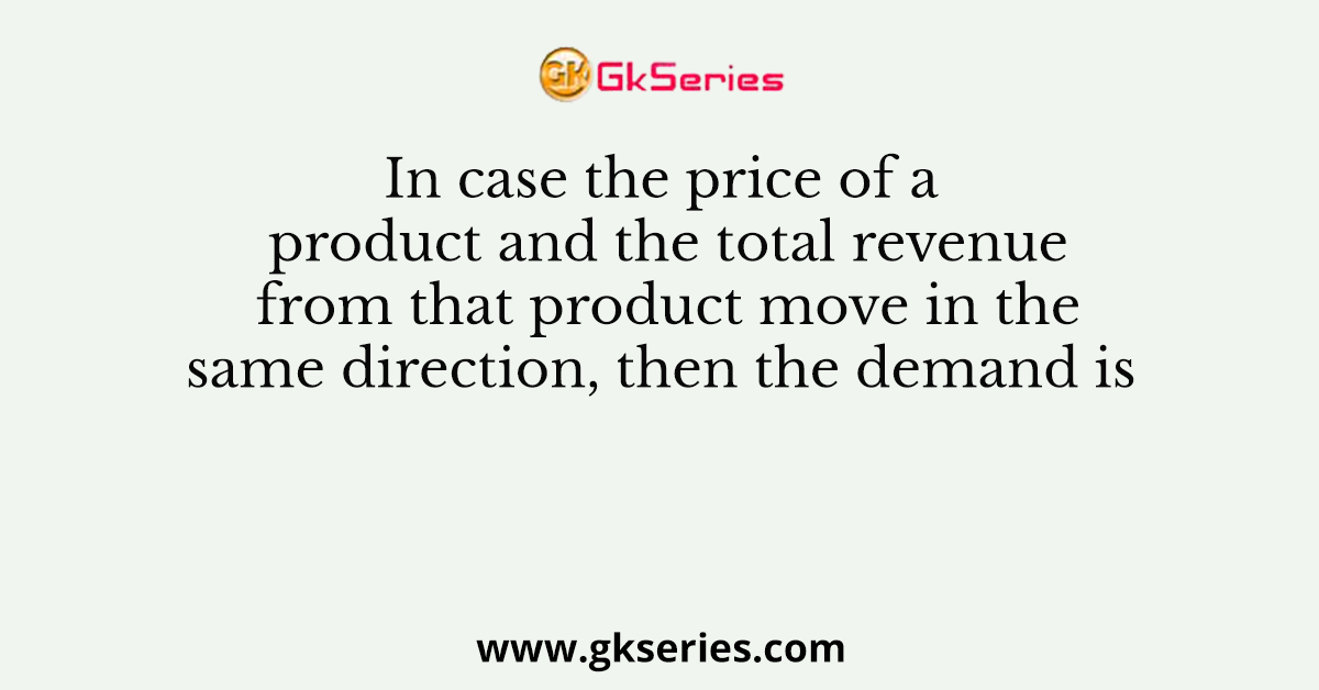 In case the price of a product and the total revenue from that product move in the same direction, then the demand is