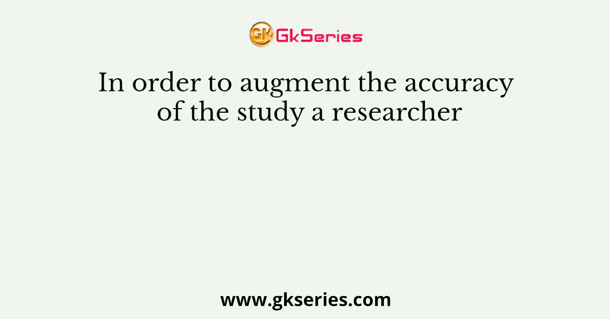 In order to augment the accuracy of the study a researcher