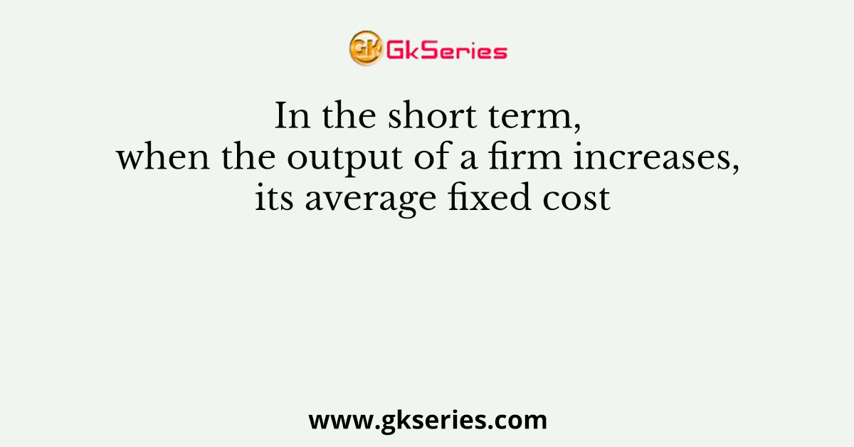 In the short term, when the output of a firm increases, its average fixed cost