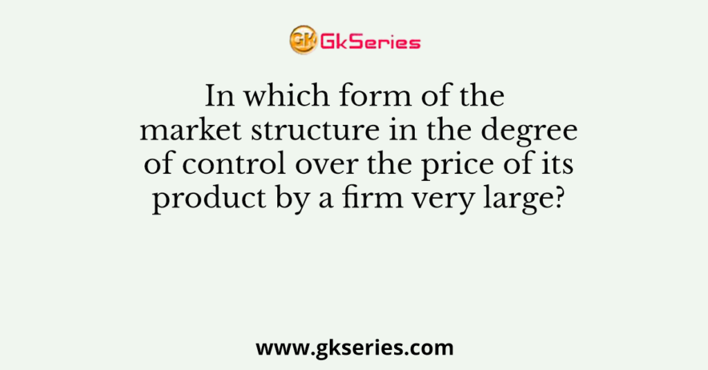 In which form of the market structure in the degree of control over the price of its product by a firm very large?