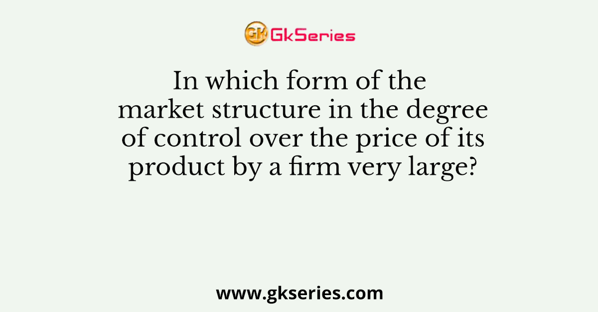In which form of the market structure in the degree of control over the price of its product by a firm very large?