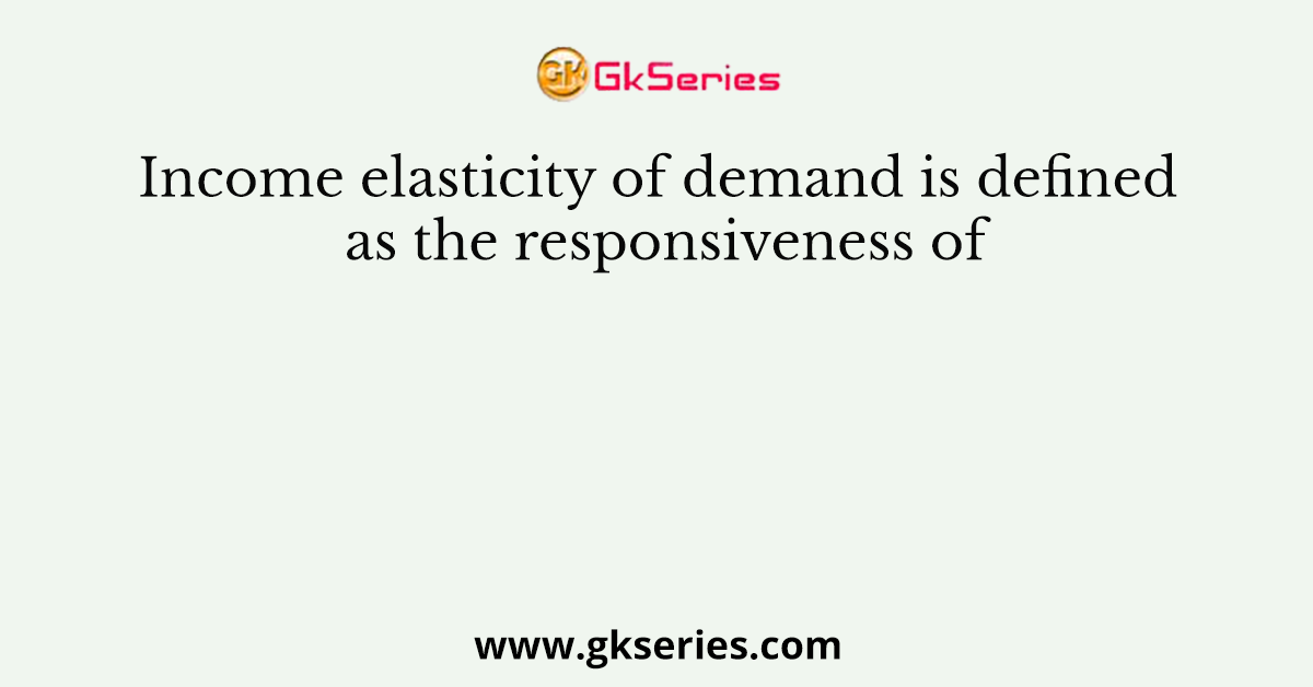 Income elasticity of demand is defined as the responsiveness of