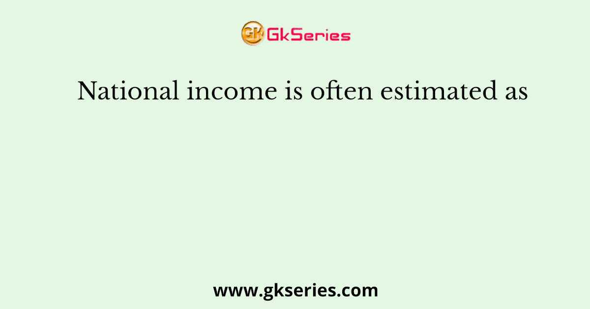 National income is often estimated as