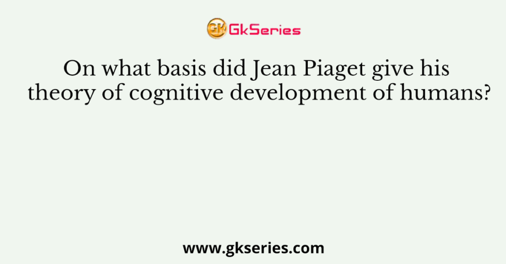 On what basis did Jean Piaget give his theory of cognitive