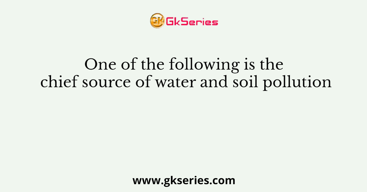 One of the following is the chief source of water and soil pollution