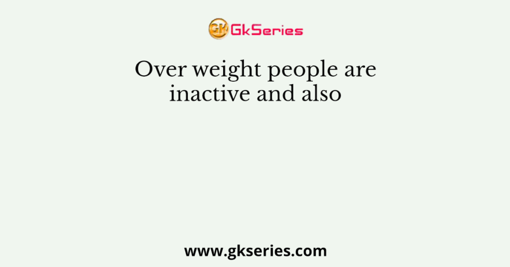 Over weight people are inactive and also