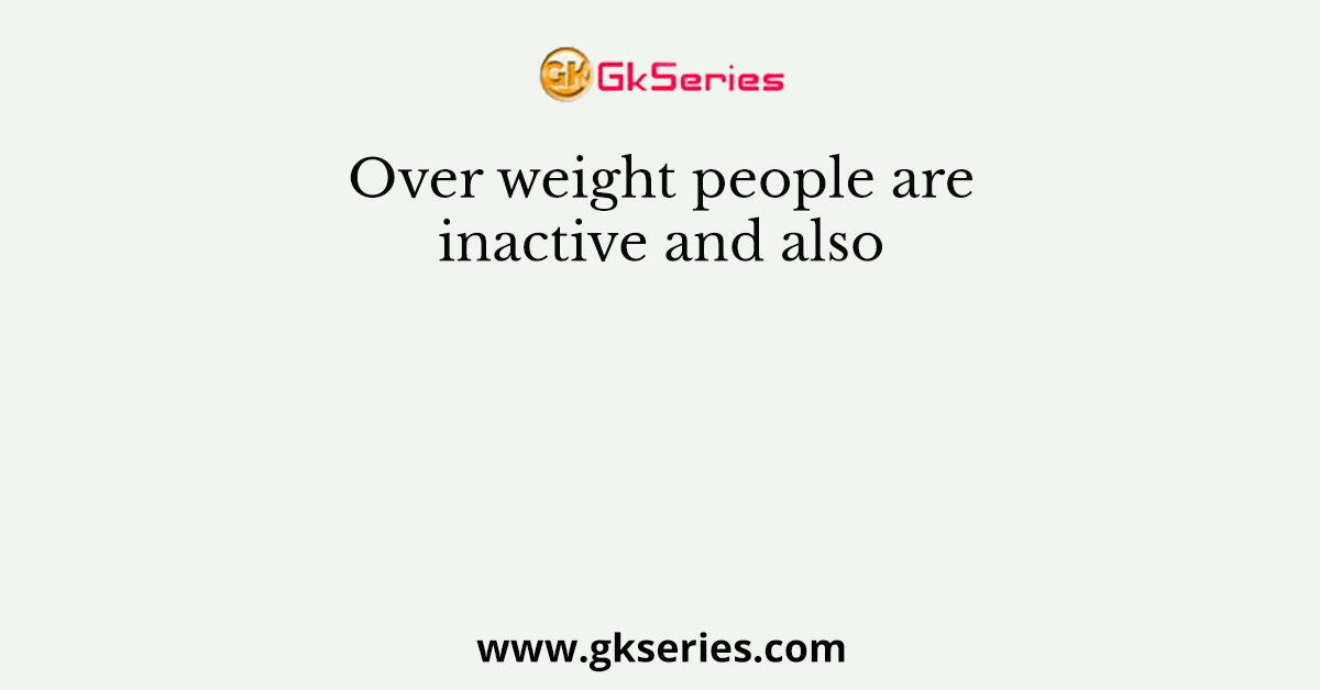 Over weight people are inactive and also