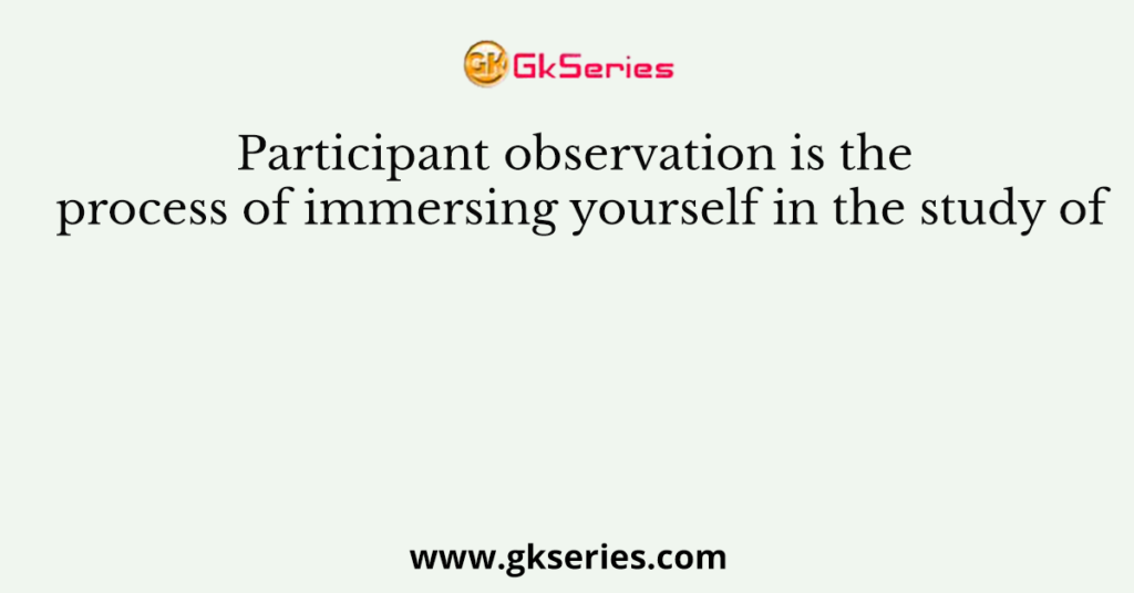 Participant observation is the process of immersing yourself in the study of