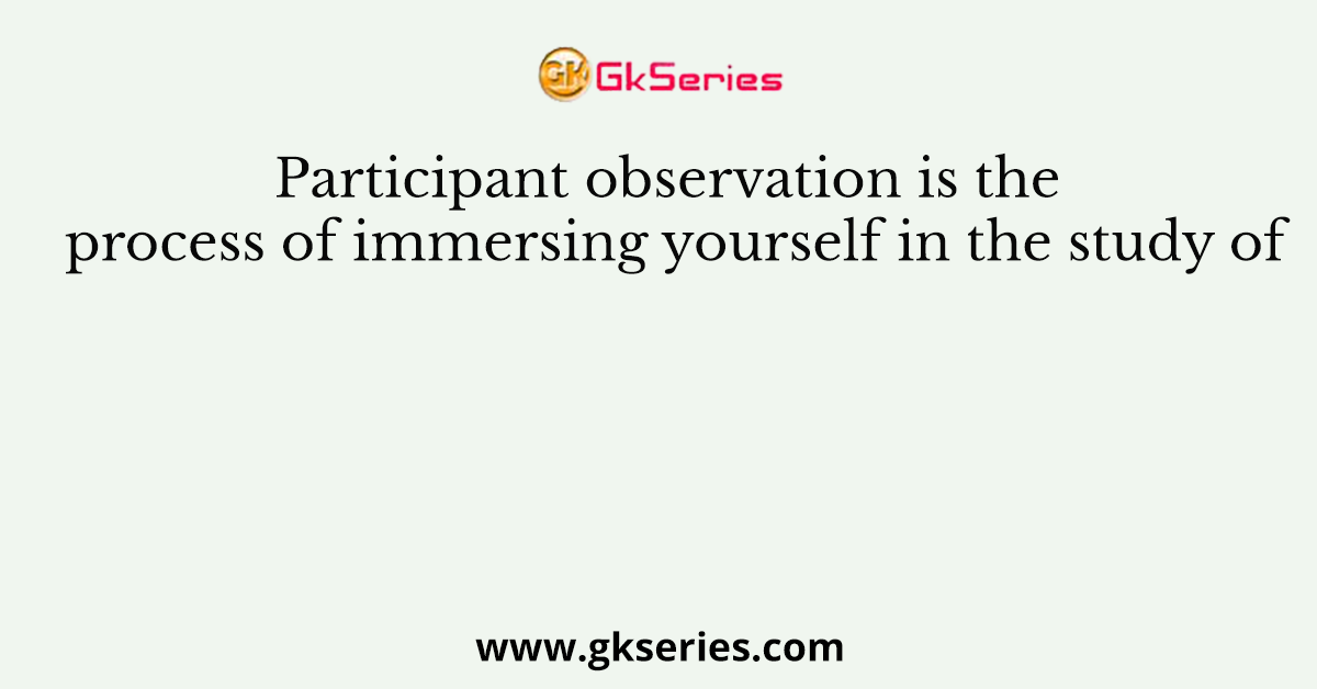 Participant observation is the process of immersing yourself in the study of