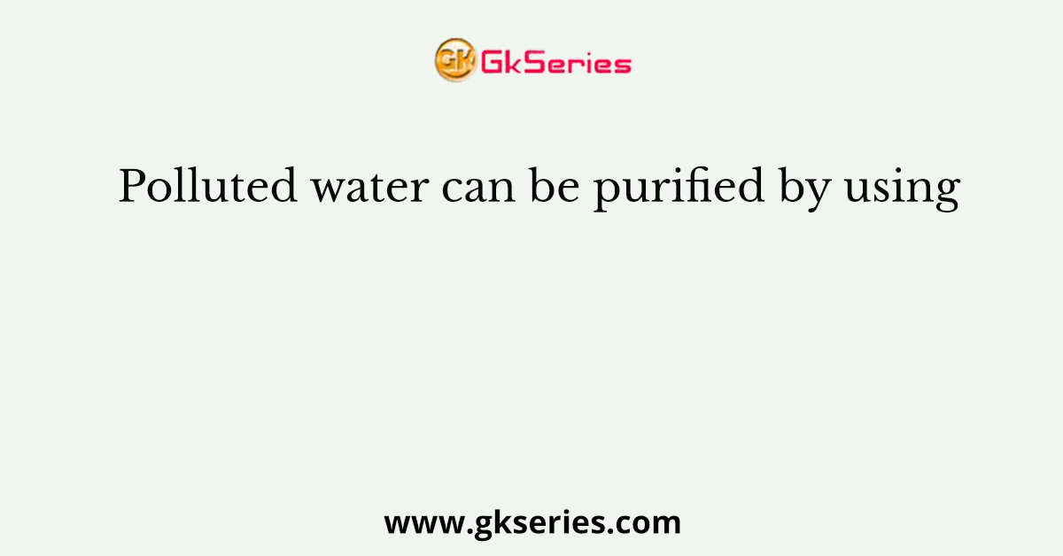 Polluted water can be purified by using