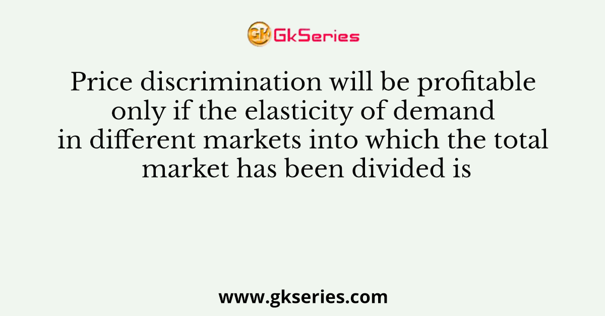 Price discrimination will be profitable only if the elasticity of demand in different markets into which the total market has been divided is