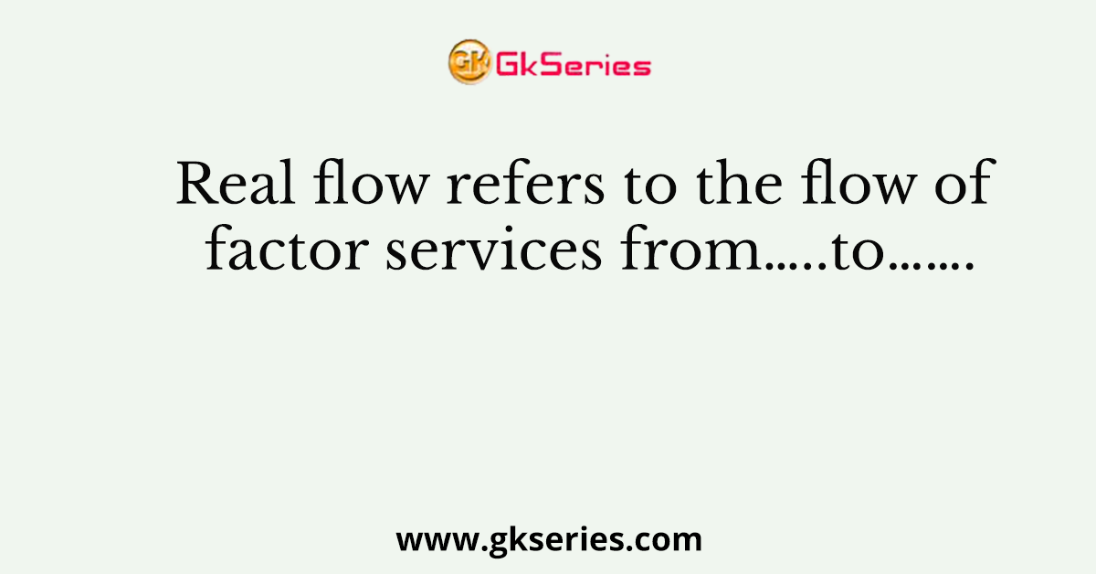 Real flow refers to the flow of factor services from…..to…….