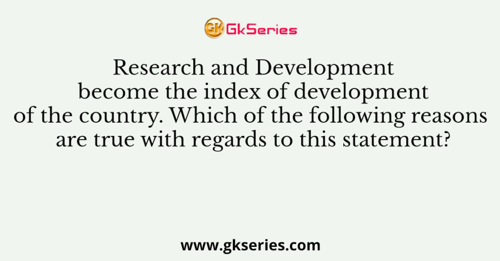 Research and Development become the index of development of the country. Which of the following reasons are true with regards to this statement?