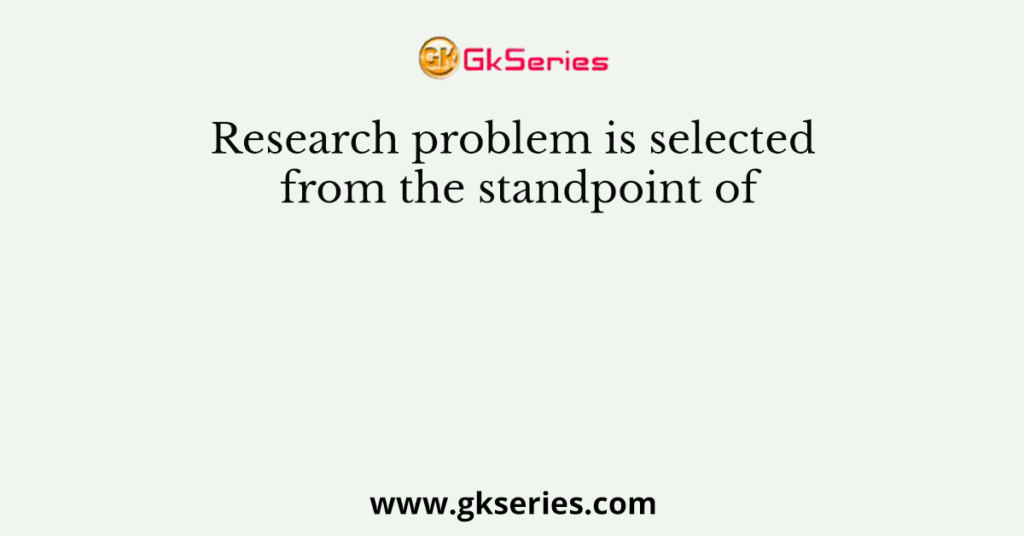 Research problem is selected from the standpoint of