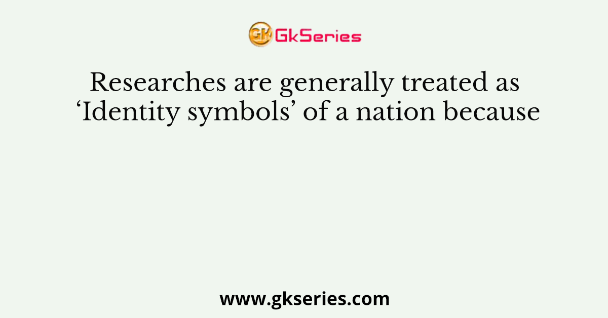Researches are generally treated as ‘Identity symbols’ of a nation because